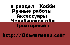  в раздел : Хобби. Ручные работы » Аксессуары . Челябинская обл.,Трехгорный г.